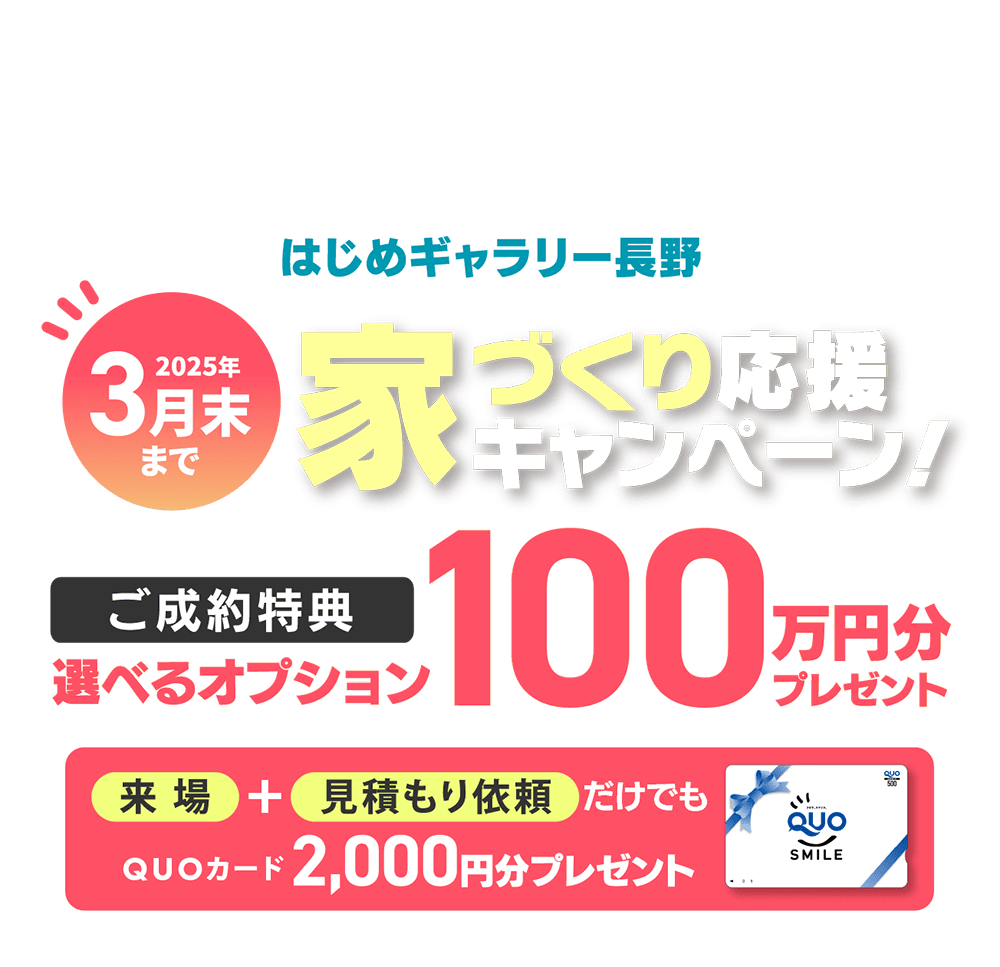 長野県にお住まいのみなさま【はじめギャラリー長野】家づくり応援キャンペーン！ご成約の方に、選べるオプション100万円分プレゼント！来場＋見積もり依頼だけでもQUOカード2,000円分プレゼント！2025年3月末まで